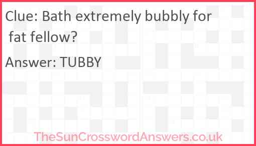 Bath extremely bubbly for fat fellow? Answer